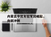九游官网入口活动-内蒙古中优年轻军团崛起，向前冲刺的简单介绍