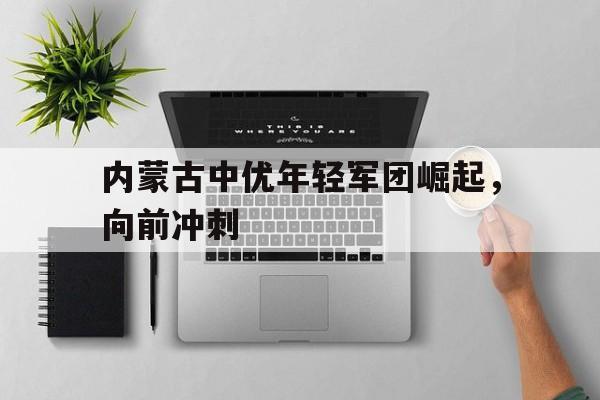 内蒙古中优年轻军团崛起，向前冲刺的简单介绍